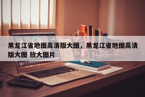 黑龙江省地图高清版大图，黑龙江省地图高清版大图 放大图片  第1张