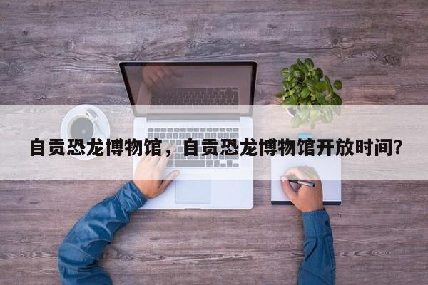 自贡恐龙博物馆，自贡恐龙博物馆开放时间？  第1张