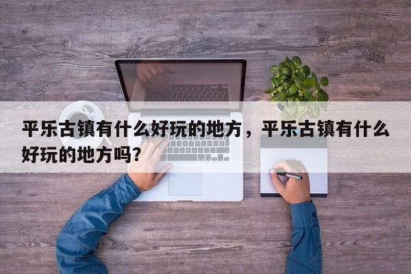 平乐古镇有什么好玩的地方，平乐古镇有什么好玩的地方吗？  第1张