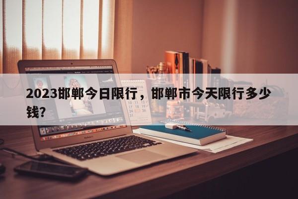 2023邯郸今日限行，邯郸市今天限行多少钱？  第1张