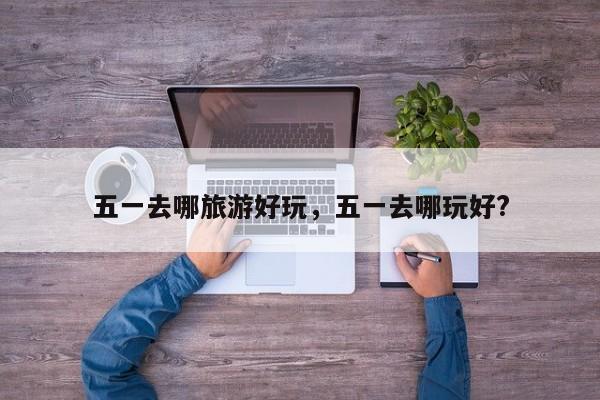 五一去哪旅游好玩，五一去哪玩好?  第1张