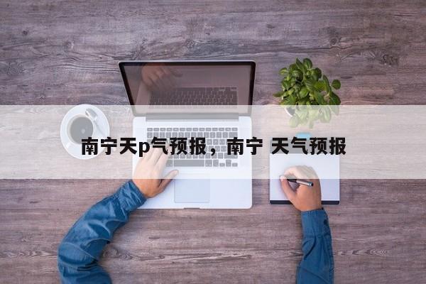 南宁天p气预报，南宁 天气预报  第1张