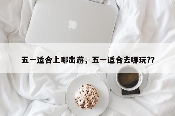 五一适合上哪出游，五一适合去哪玩?？  第1张