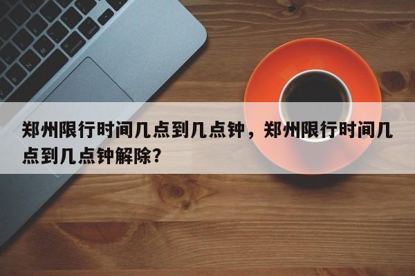 郑州限行时间几点到几点钟，郑州限行时间几点到几点钟解除？  第1张