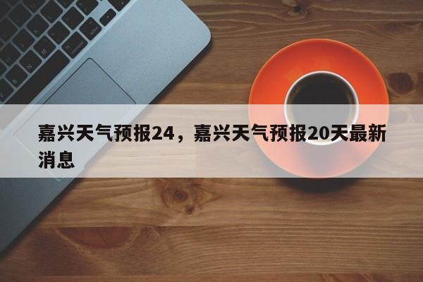 嘉兴天气预报24，嘉兴天气预报20天最新消息  第1张