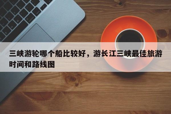 三峡游轮哪个船比较好，游长江三峡最佳旅游时间和路线图  第1张