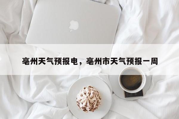 亳州天气预报电，亳州市天气预报一周  第1张