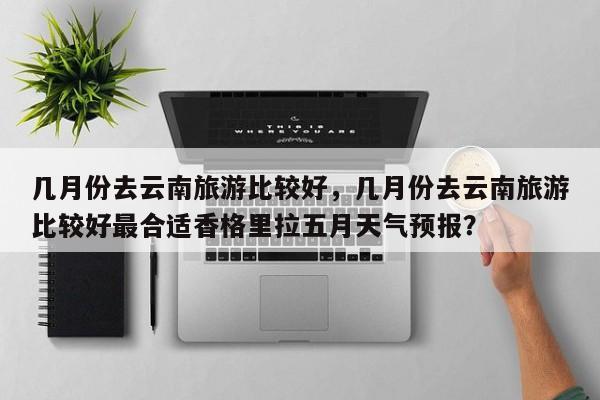几月份去云南旅游比较好，几月份去云南旅游比较好最合适香格里拉五月天气预报？  第1张