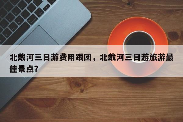北戴河三日游费用跟团，北戴河三日游旅游最佳景点？  第1张