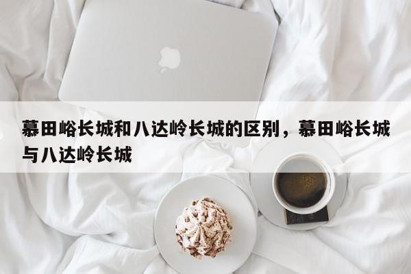 慕田峪长城和八达岭长城的区别，慕田峪长城与八达岭长城  第1张