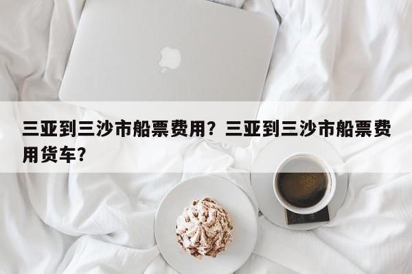 三亚到三沙市船票费用？三亚到三沙市船票费用货车？  第1张