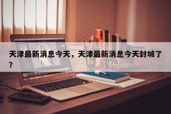 天津最新消息今天，天津最新消息今天封城了？  第1张