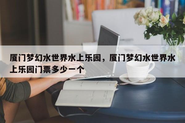 厦门梦幻水世界水上乐园，厦门梦幻水世界水上乐园门票多少一个  第1张