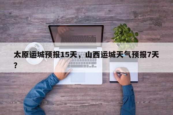 太原运城预报15天，山西运城天气预报7天？  第1张