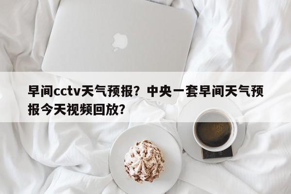 早间cctv天气预报？中央一套早间天气预报今天视频回放？  第1张