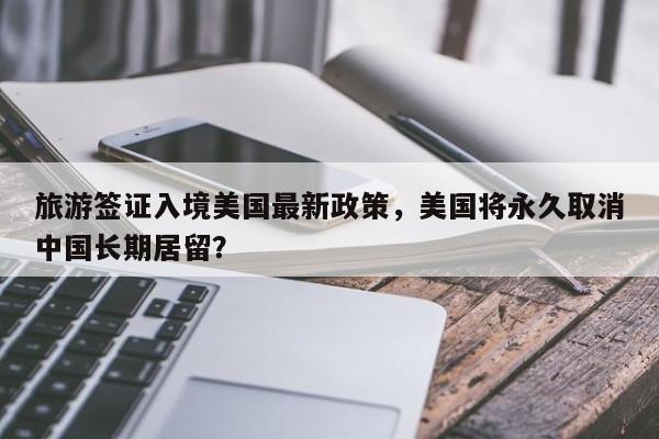 旅游签证入境美国最新政策，美国将永久取消中国长期居留？  第1张