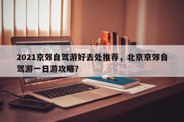 2021京郊自驾游好去处推荐，北京京郊自驾游一日游攻略？  第1张