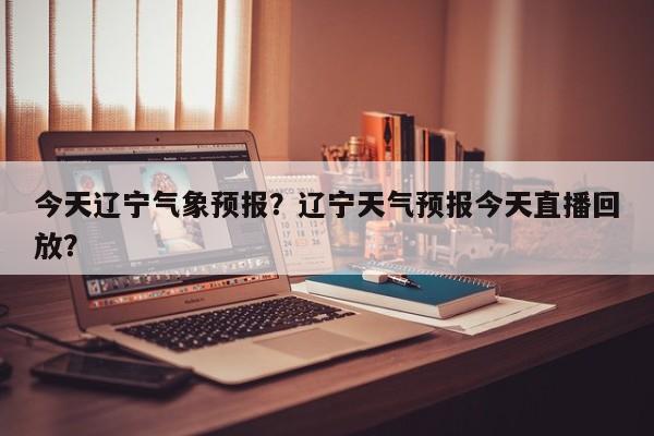 今天辽宁气象预报？辽宁天气预报今天直播回放？  第1张