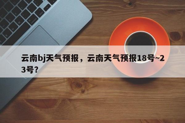 云南bj天气预报，云南天气预报18号~23号？  第1张