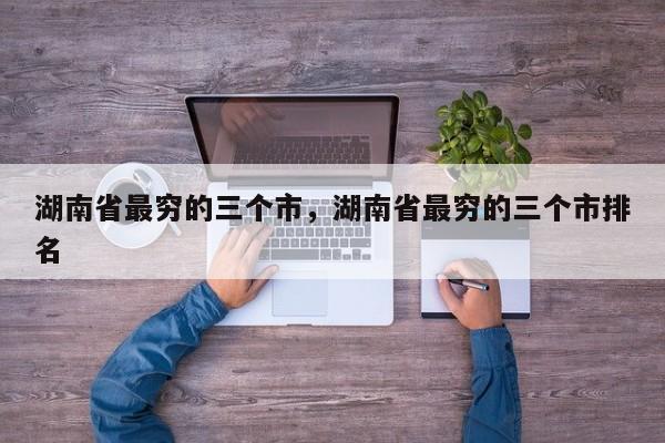 湖南省最穷的三个市，湖南省最穷的三个市排名  第1张