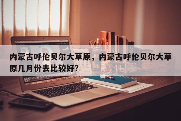 内蒙古呼伦贝尔大草原，内蒙古呼伦贝尔大草原几月份去比较好？  第1张
