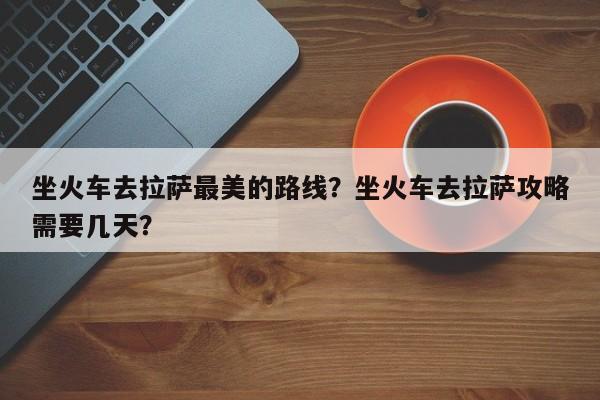 坐火车去拉萨最美的路线？坐火车去拉萨攻略需要几天？  第1张