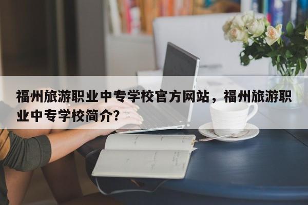 福州旅游职业中专学校官方网站，福州旅游职业中专学校简介？  第1张