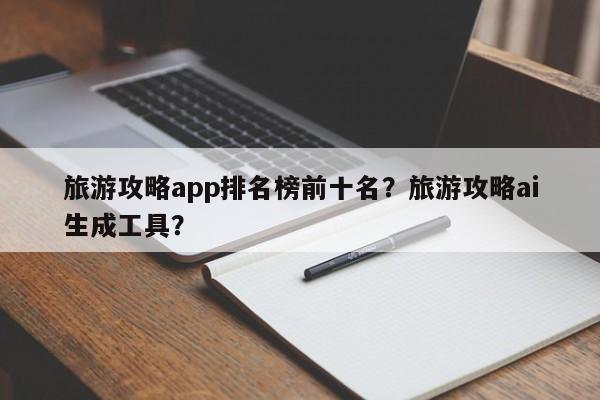 旅游攻略app排名榜前十名？旅游攻略ai生成工具？  第1张