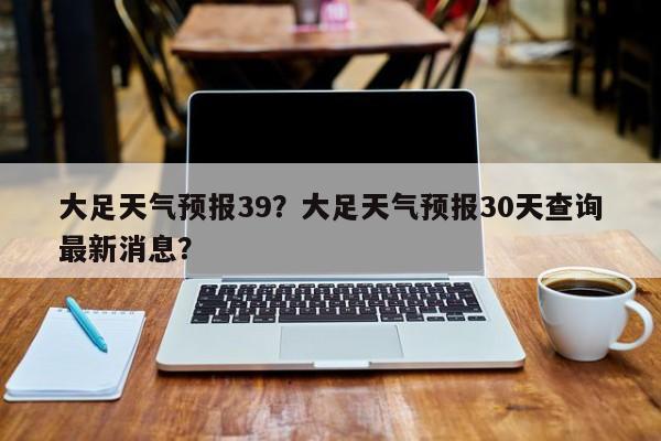 大足天气预报39？大足天气预报30天查询最新消息？  第1张