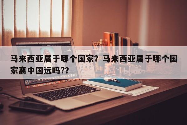 马来西亚属于哪个国家？马来西亚属于哪个国家离中国远吗?？  第1张
