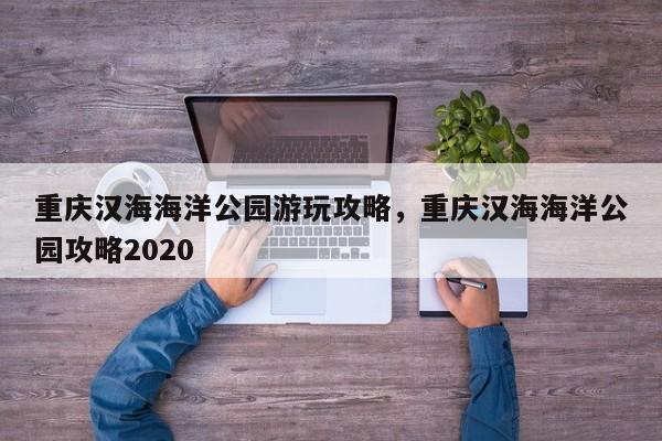 重庆汉海海洋公园游玩攻略，重庆汉海海洋公园攻略2020  第1张