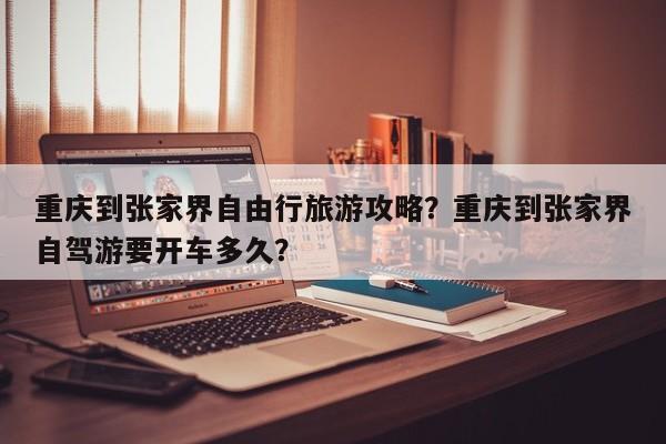 重庆到张家界自由行旅游攻略？重庆到张家界自驾游要开车多久？  第1张
