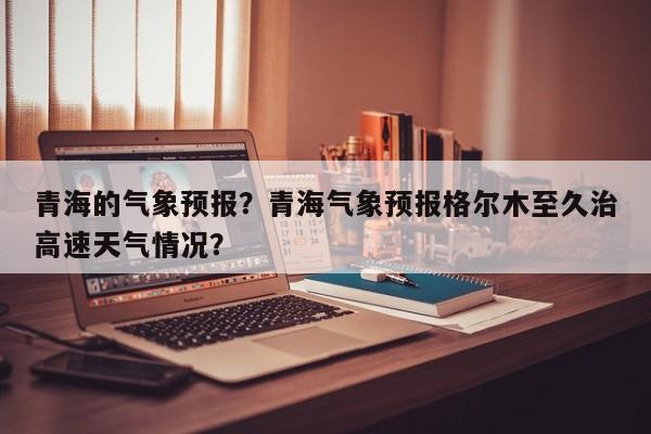青海的气象预报？青海气象预报格尔木至久治高速天气情况？  第1张