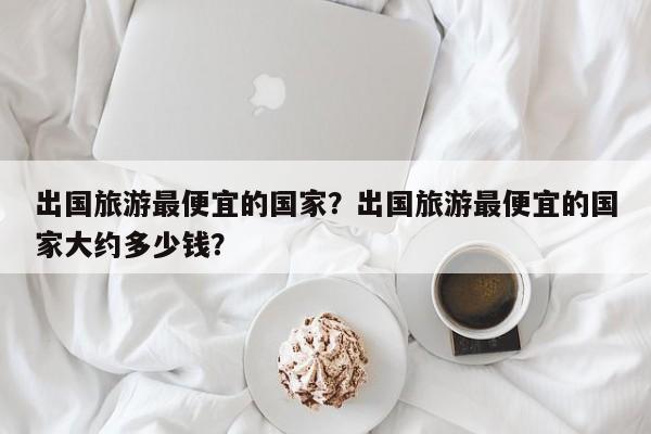 出国旅游最便宜的国家？出国旅游最便宜的国家大约多少钱？  第1张