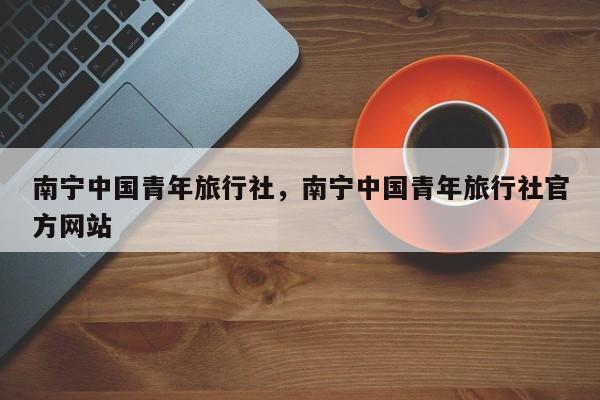 南宁中国青年旅行社，南宁中国青年旅行社官方网站  第1张