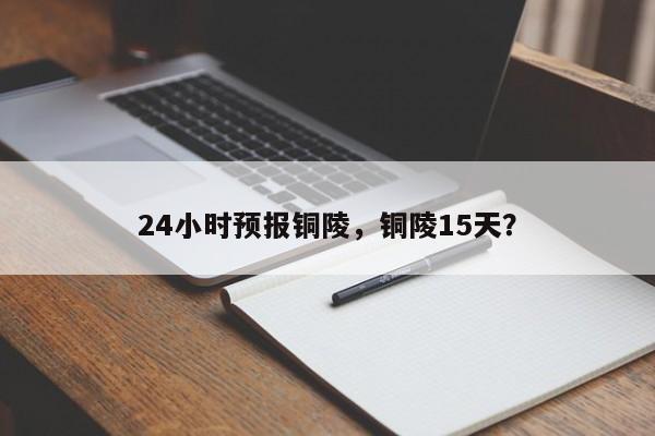 24小时预报铜陵，铜陵15天？  第1张