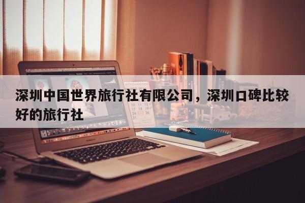 深圳中国世界旅行社有限公司，深圳口碑比较好的旅行社  第1张