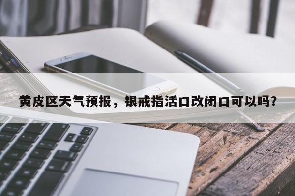 黄皮区天气预报，银戒指活口改闭口可以吗？  第1张