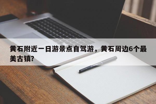 黄石附近一日游景点自驾游，黄石周边6个最美古镇？  第1张