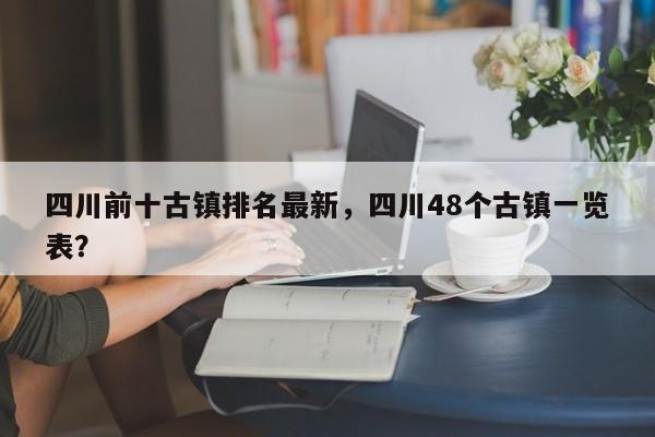 四川前十古镇排名最新，四川48个古镇一览表？  第1张