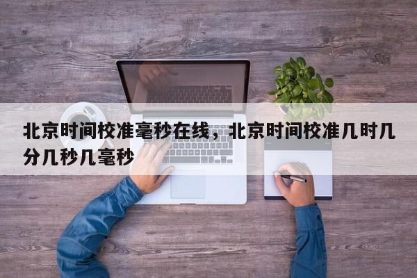 北京时间校准毫秒在线，北京时间校准几时几分几秒几毫秒  第1张