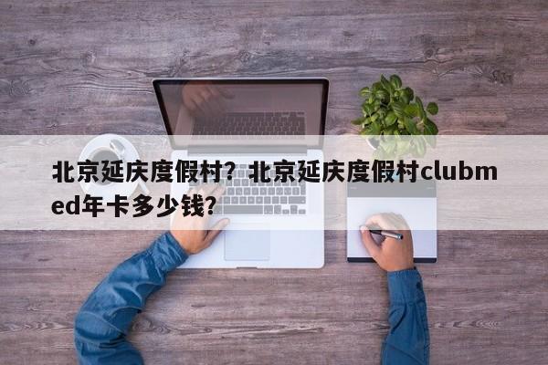 北京延庆度假村？北京延庆度假村clubmed年卡多少钱？  第1张